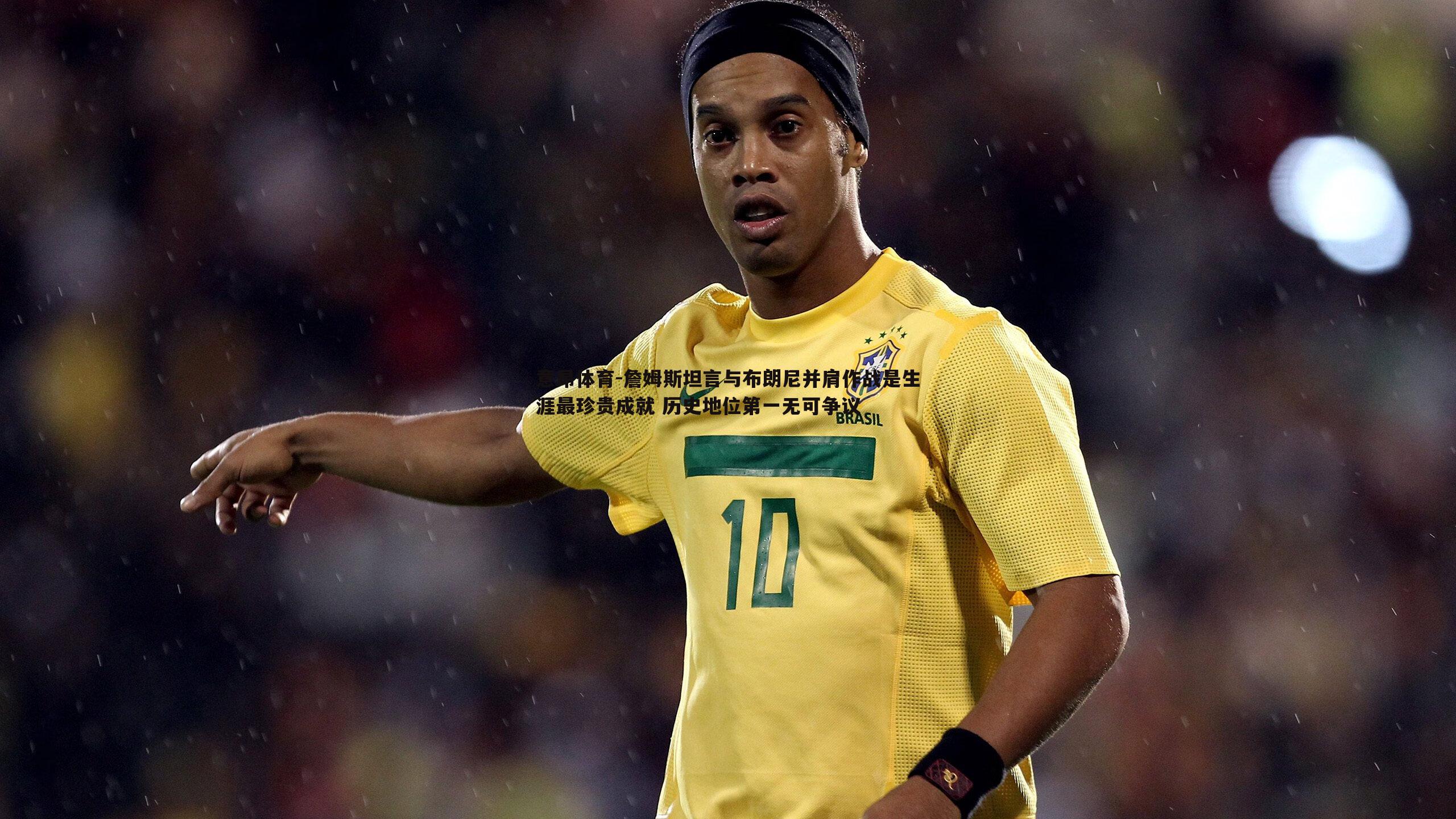 意昂体育-詹姆斯坦言与布朗尼并肩作战是生涯最珍贵成就 历史地位第一无可争议