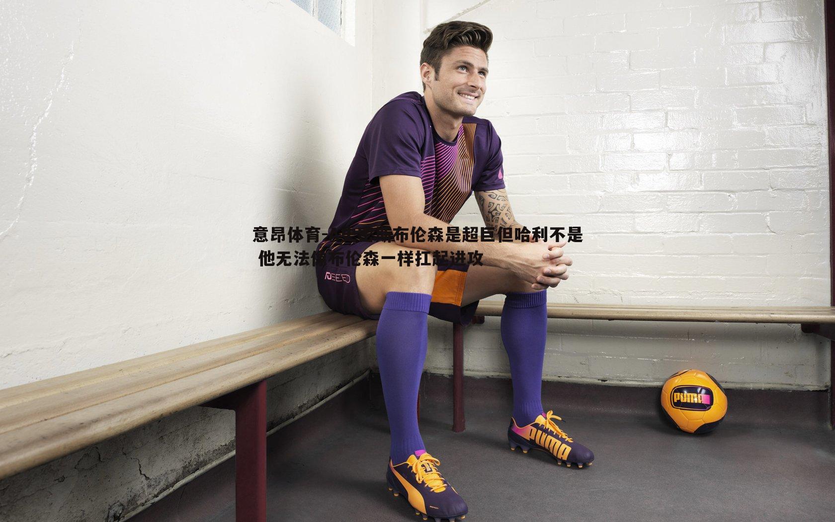 意昂体育-A史密斯布伦森是超巨但哈利不是 他无法像布伦森一样扛起进攻