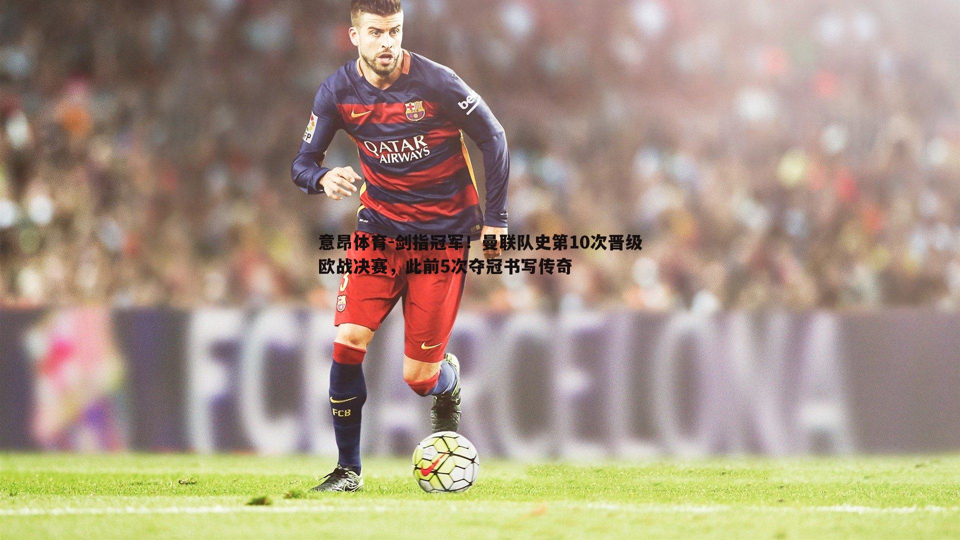 意昂体育-剑指冠军！曼联队史第10次晋级欧战决赛，此前5次夺冠书写传奇