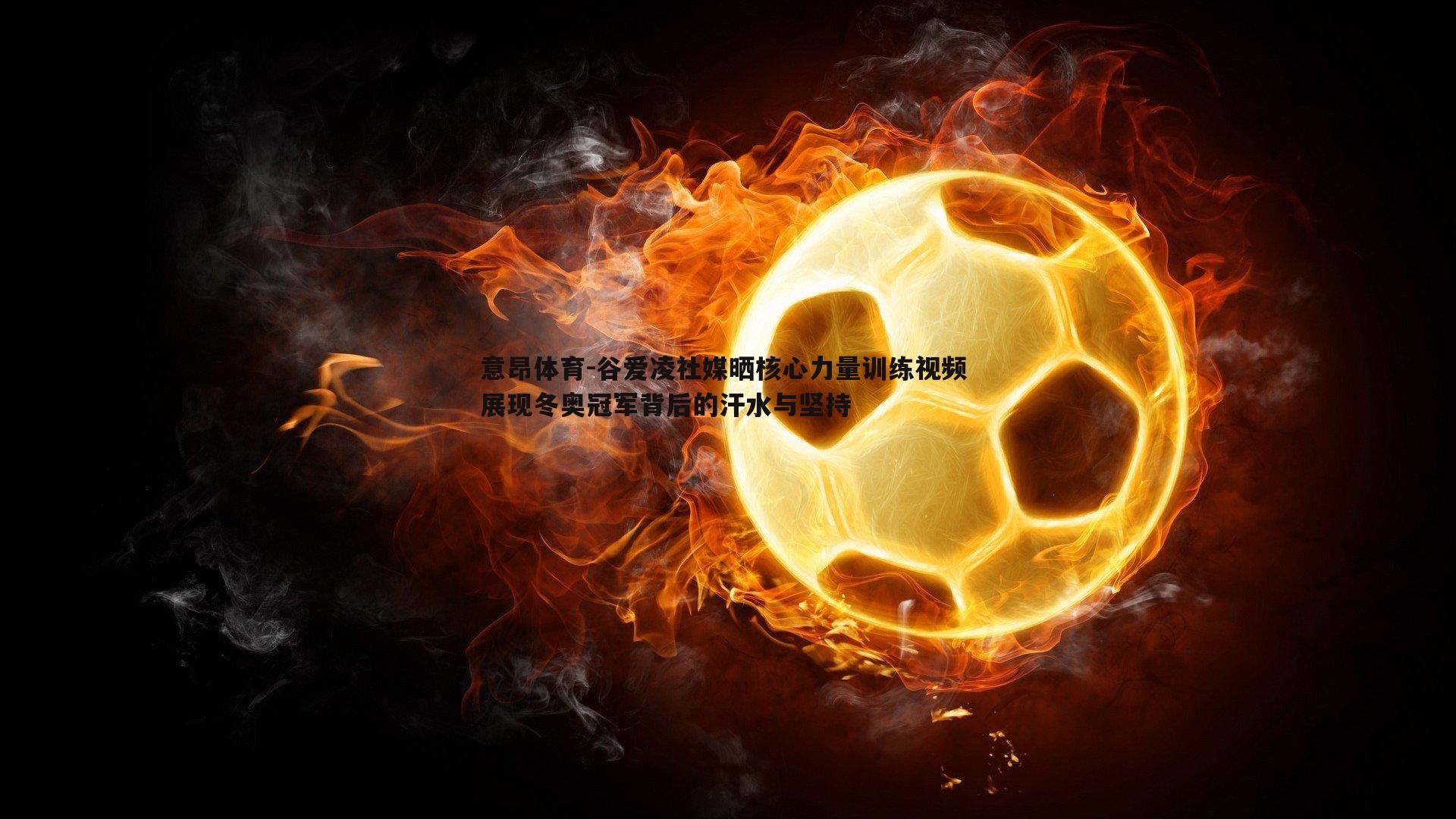 意昂体育-谷爱凌社媒晒核心力量训练视频 展现冬奥冠军背后的汗水与坚持