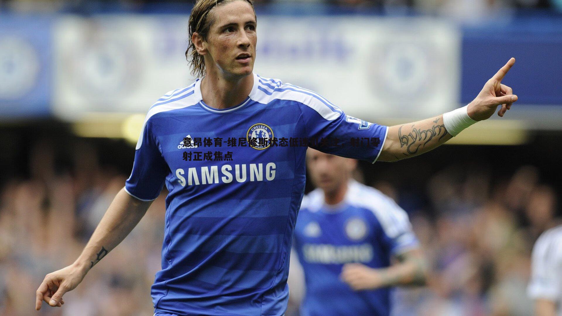 意昂体育-维尼修斯状态低迷引关注，射门零射正成焦点