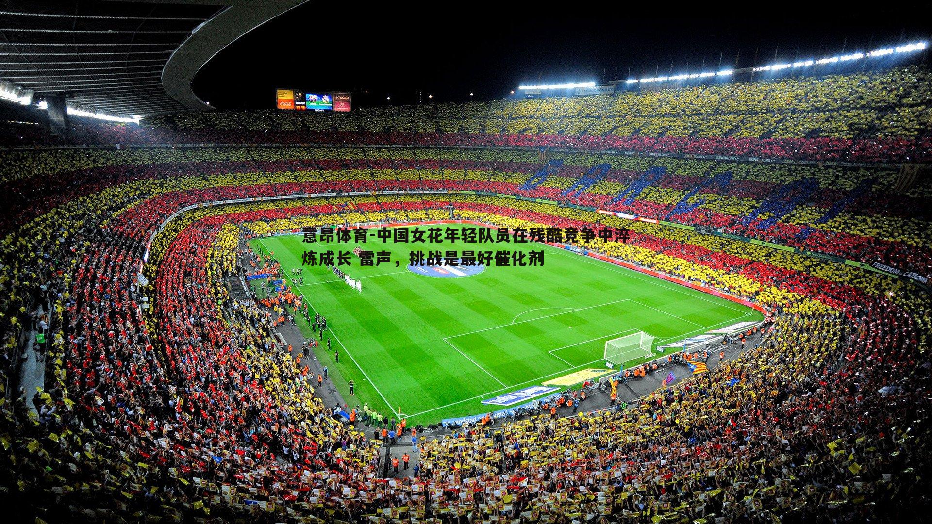 意昂体育-中国女花年轻队员在残酷竞争中淬炼成长 雷声，挑战是最好催化剂