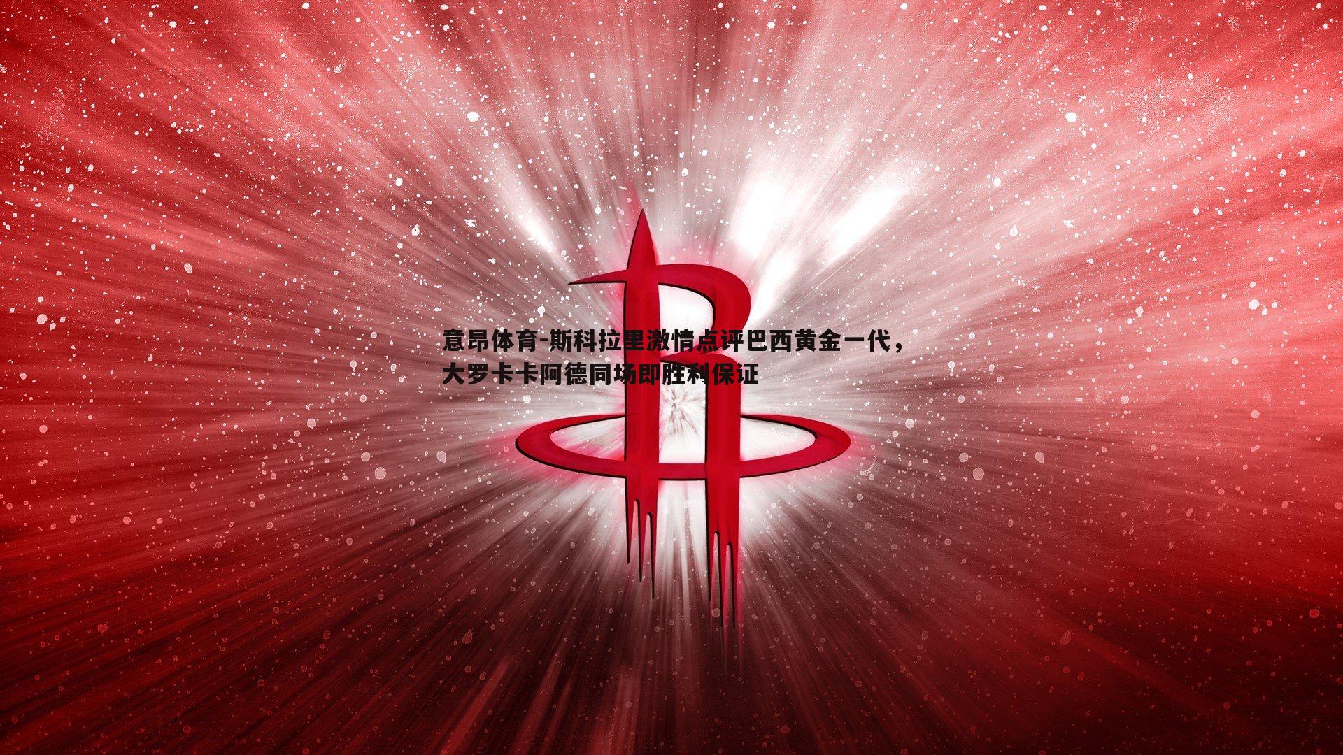 意昂体育-斯科拉里激情点评巴西黄金一代，大罗卡卡阿德同场即胜利保证